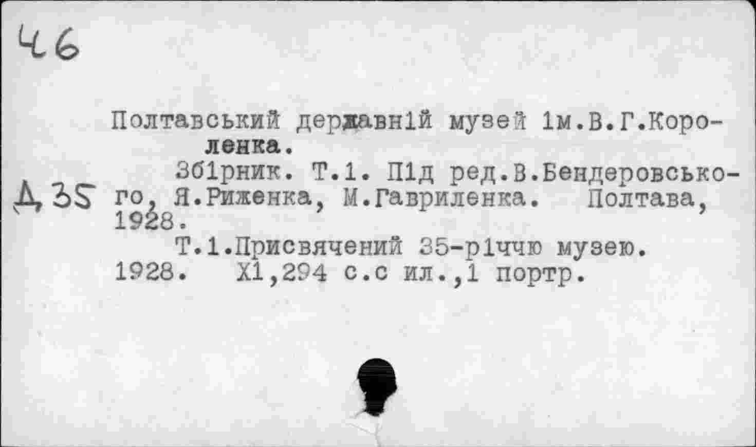 ﻿Полтавський державній музе“[ Ім.В.Г.Коро-ленка.
Збірник. Т.1. Під ред.В.Бендеровсько-го, Я.Риженка, М.Гавриленка.	Полтава,
Т.1.Присвячений 35-рІччю музею.
1928.	XI,294 с.с ил.,1 портр.